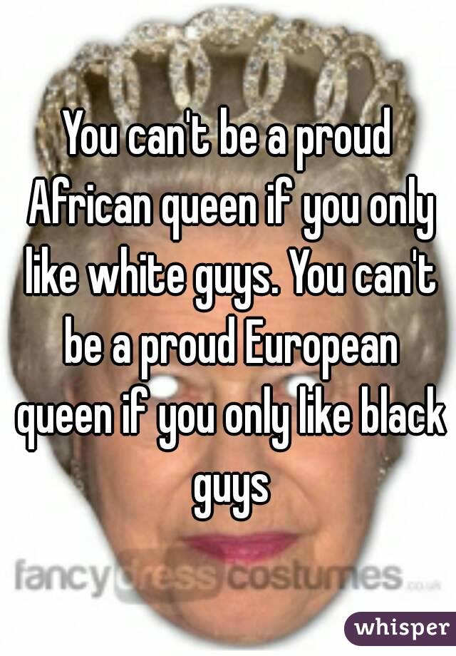 You can't be a proud African queen if you only like white guys. You can't be a proud European queen if you only like black guys