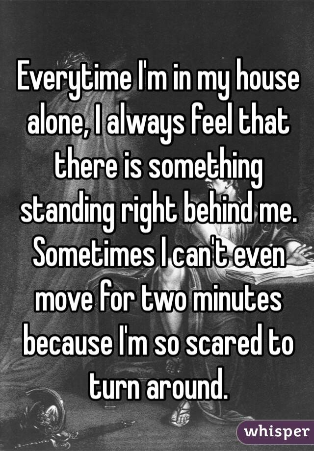 Everytime I'm in my house alone, I always feel that there is something standing right behind me. Sometimes I can't even move for two minutes because I'm so scared to turn around. 