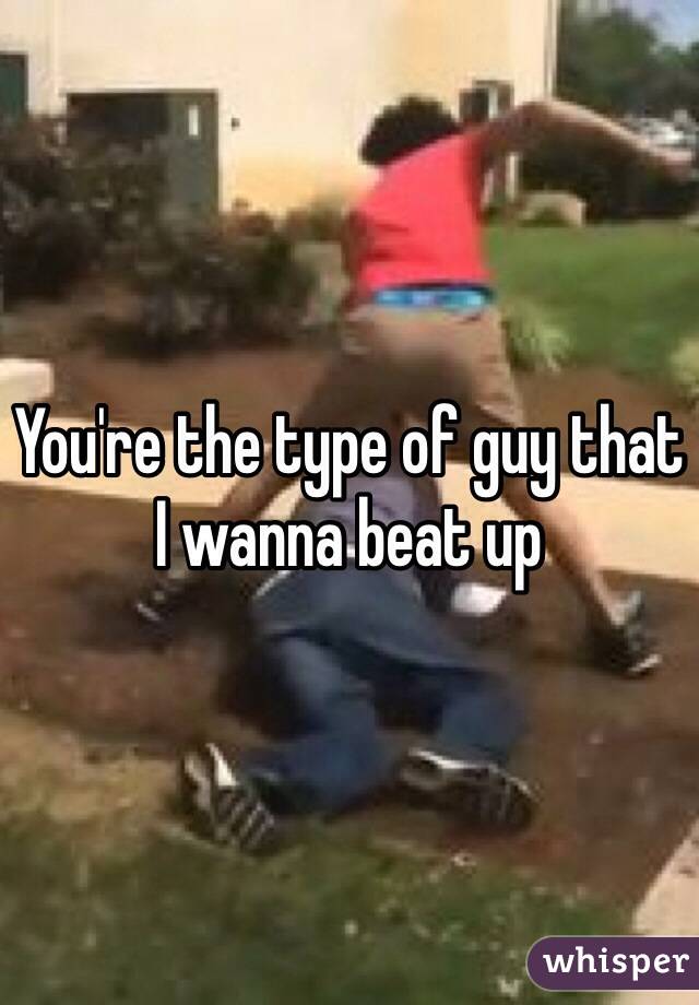 You're the type of guy that I wanna beat up