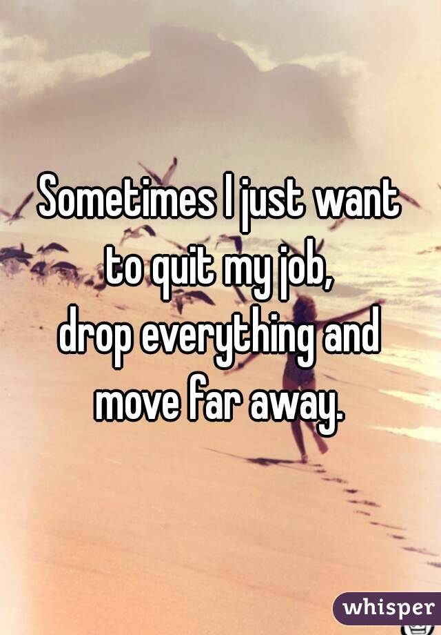 Sometimes I just want
to quit my job,
drop everything and
move far away.