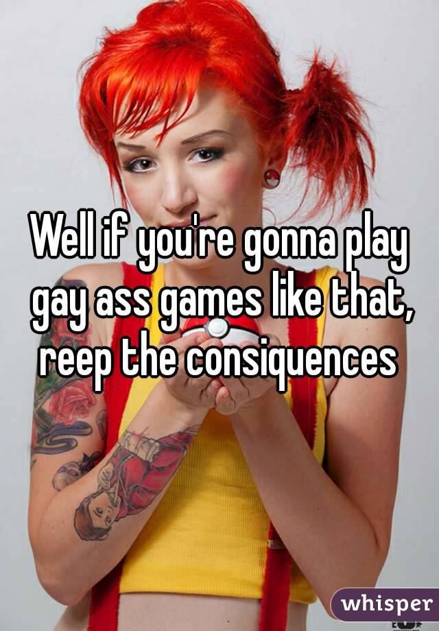 Well if you're gonna play gay ass games like that, reep the consiquences 