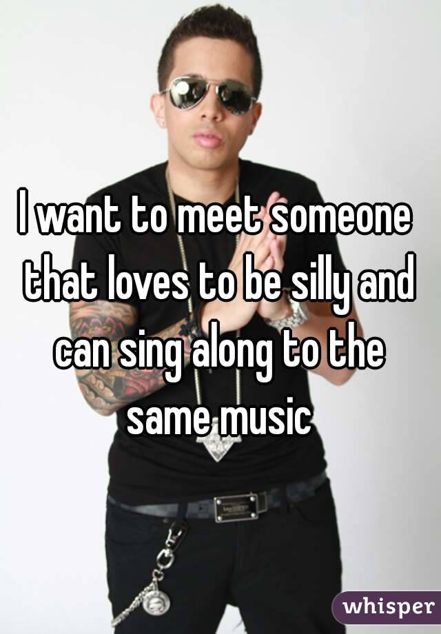 I want to meet someone that loves to be silly and can sing along to the same music