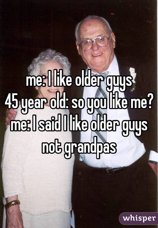 me: I like older guys 
45 year old: so you like me?
me: I said I like older guys not grandpas
