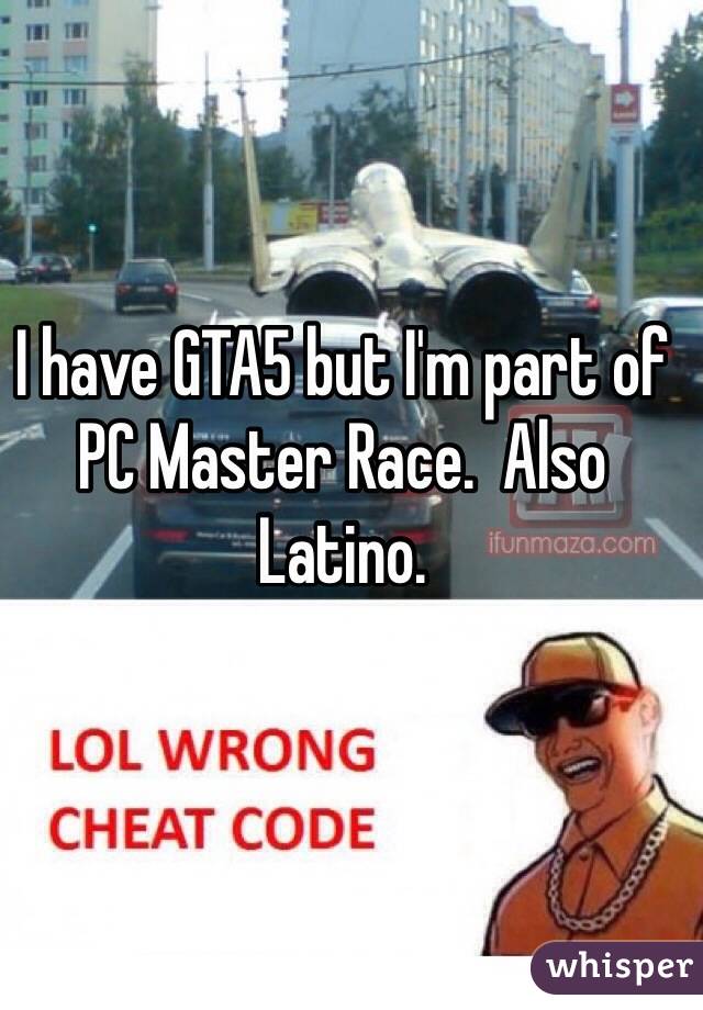 I have GTA5 but I'm part of PC Master Race.  Also Latino.