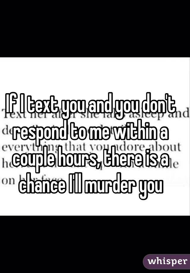 If I text you and you don't respond to me within a couple hours, there is a chance I'll murder you 