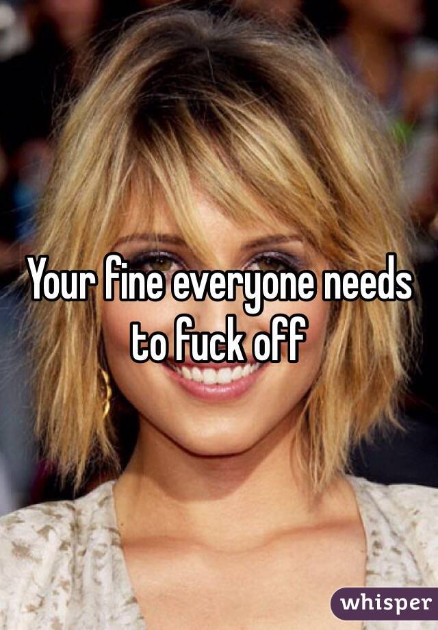 Your fine everyone needs to fuck off 