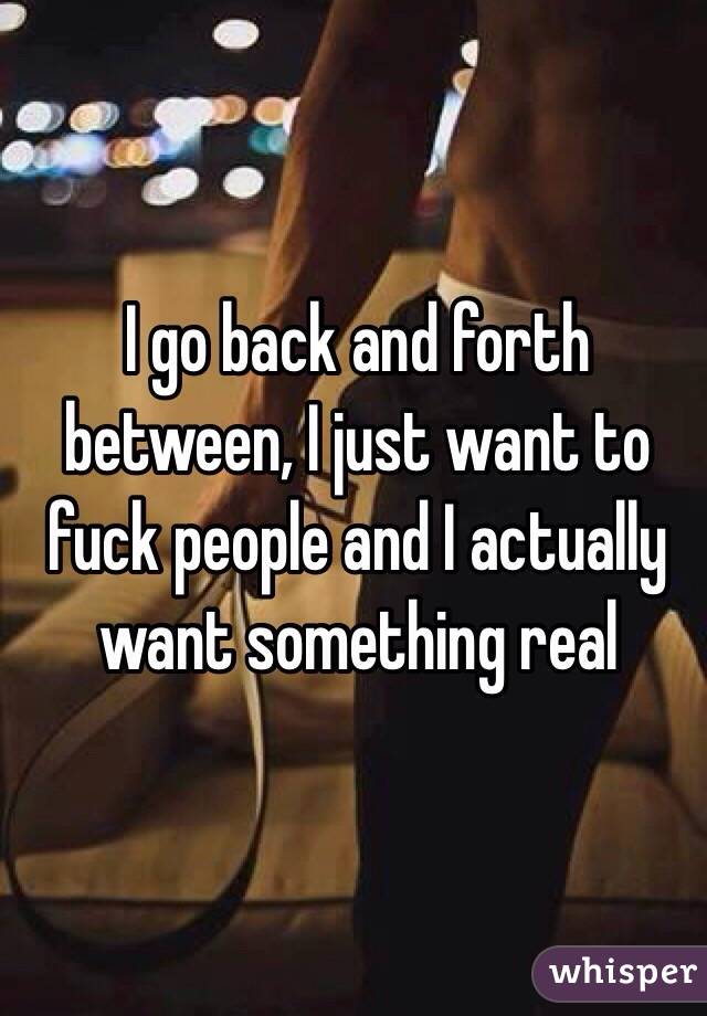 I go back and forth between, I just want to fuck people and I actually want something real