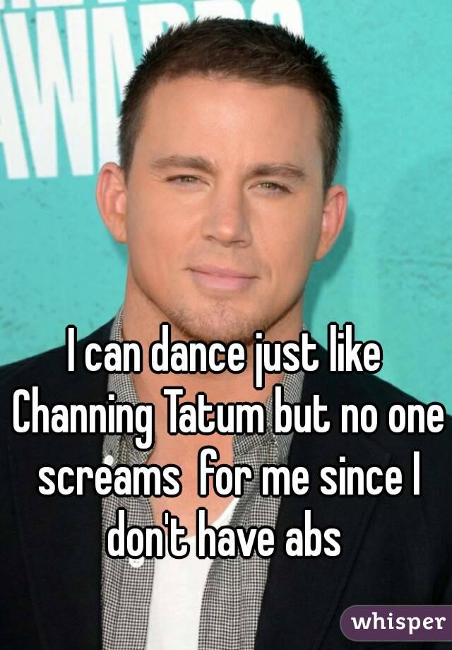 I can dance just like Channing Tatum but no one screams  for me since I don't have abs 