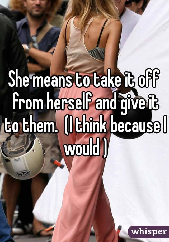 She means to take it off from herself and give it to them.  (I think because I would )