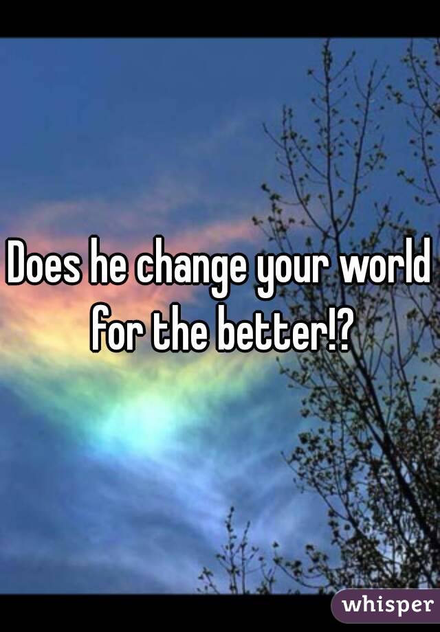Does he change your world for the better!?