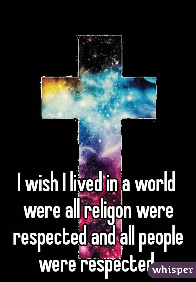 I wish I lived in a world were all religon were respected and all people were respected 