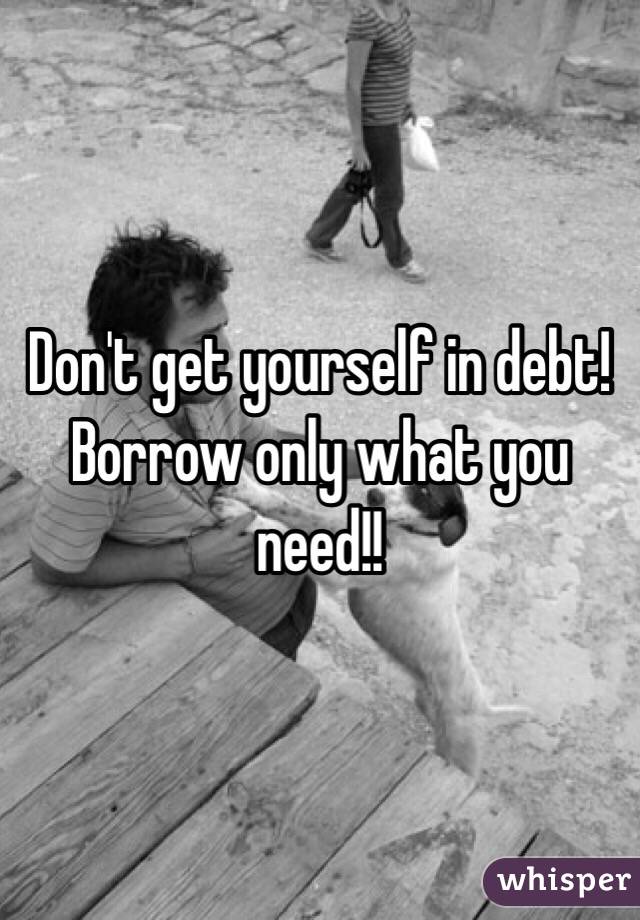 Don't get yourself in debt! Borrow only what you need!!