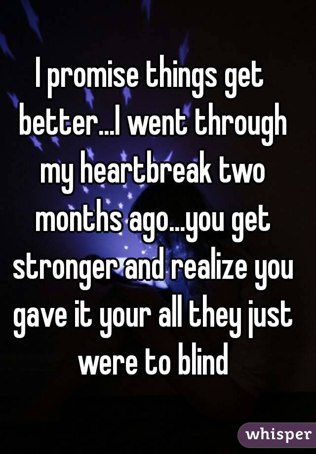 I promise things get better...I went through my heartbreak two months ago...you get stronger and realize you gave it your all they just were to blind