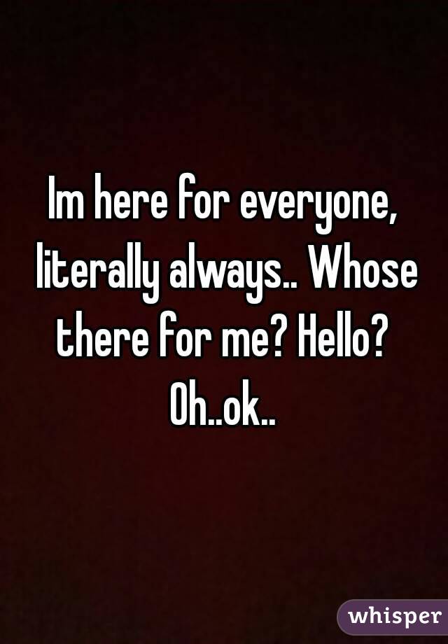 Im here for everyone, literally always.. Whose there for me? Hello? 
Oh..ok..