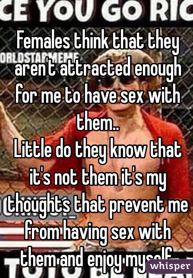 Females think that they aren't attracted enough for me to have sex with them..
Little do they know that it's not them it's my thoughts that prevent me from having sex with them and enjoy myself. 