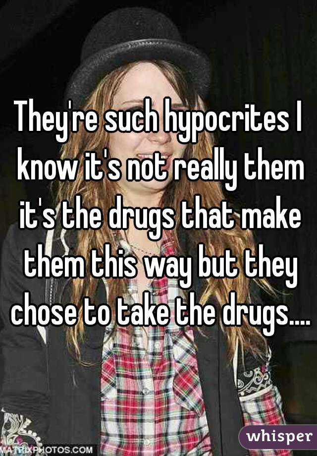 They're such hypocrites I know it's not really them it's the drugs that make them this way but they chose to take the drugs....