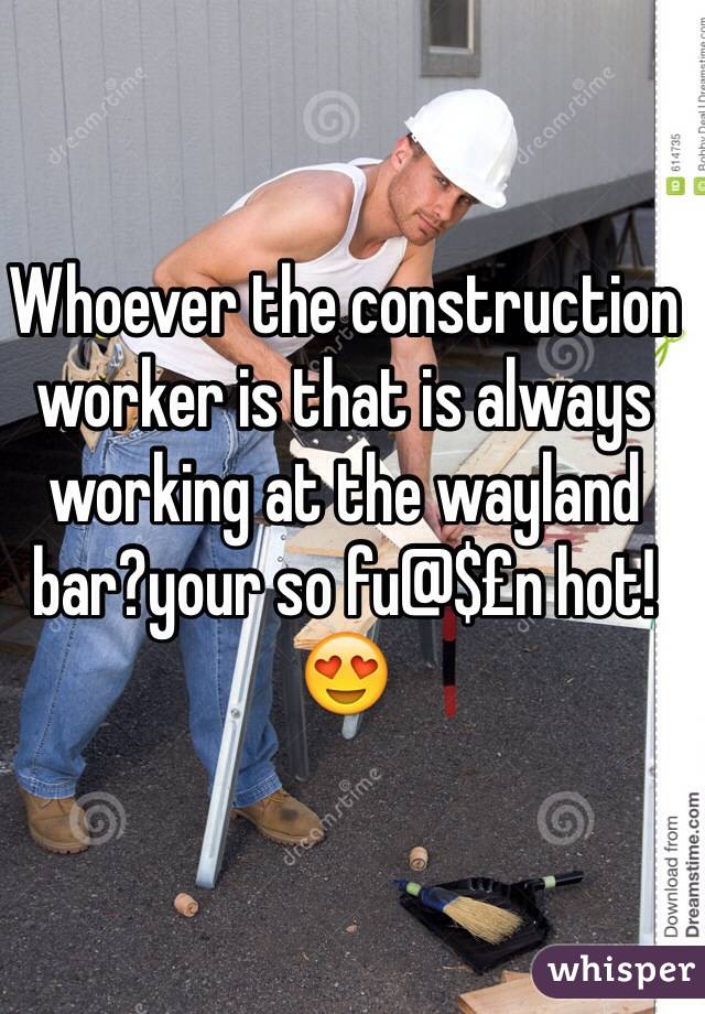 Whoever the construction worker is that is always working at the wayland bar?your so fu@$£n hot! 😍