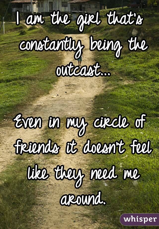 I am the girl that's constantly being the outcast...

Even in my circle of friends it doesn't feel like they need me around.