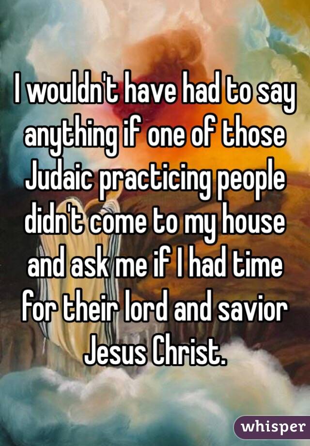 I wouldn't have had to say anything if one of those Judaic practicing people didn't come to my house and ask me if I had time for their lord and savior Jesus Christ.