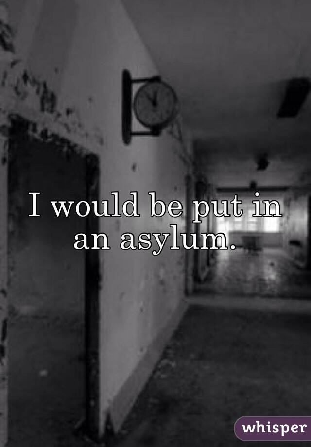 I would be put in an asylum.