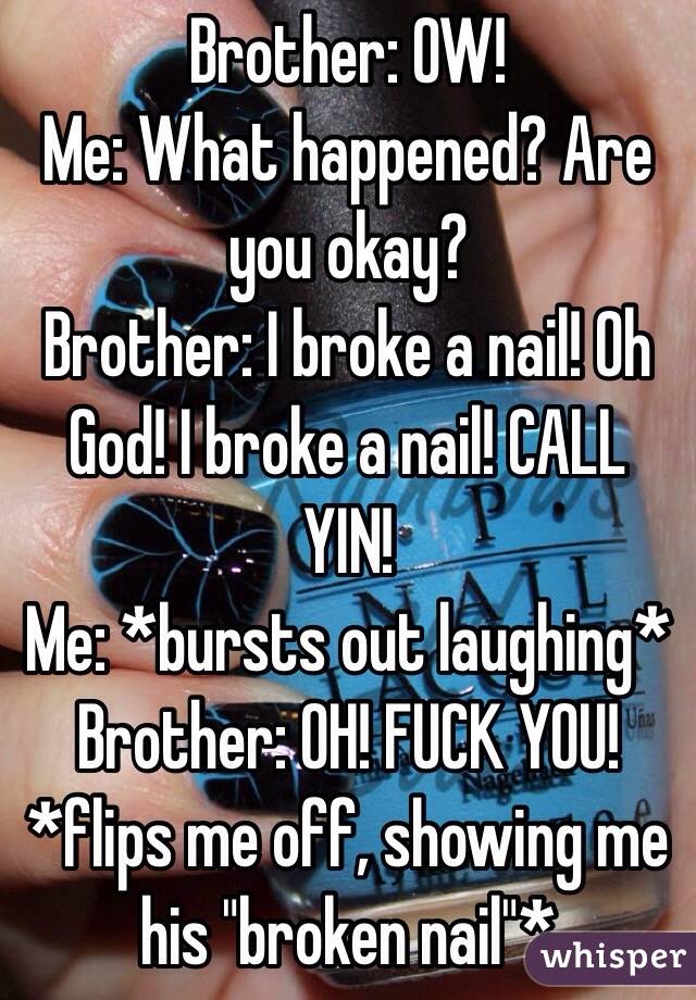 Brother: OW!
Me: What happened? Are you okay?
Brother: I broke a nail! Oh God! I broke a nail! CALL YIN!
Me: *bursts out laughing*
Brother: OH! FUCK YOU! *flips me off, showing me his "broken nail"*