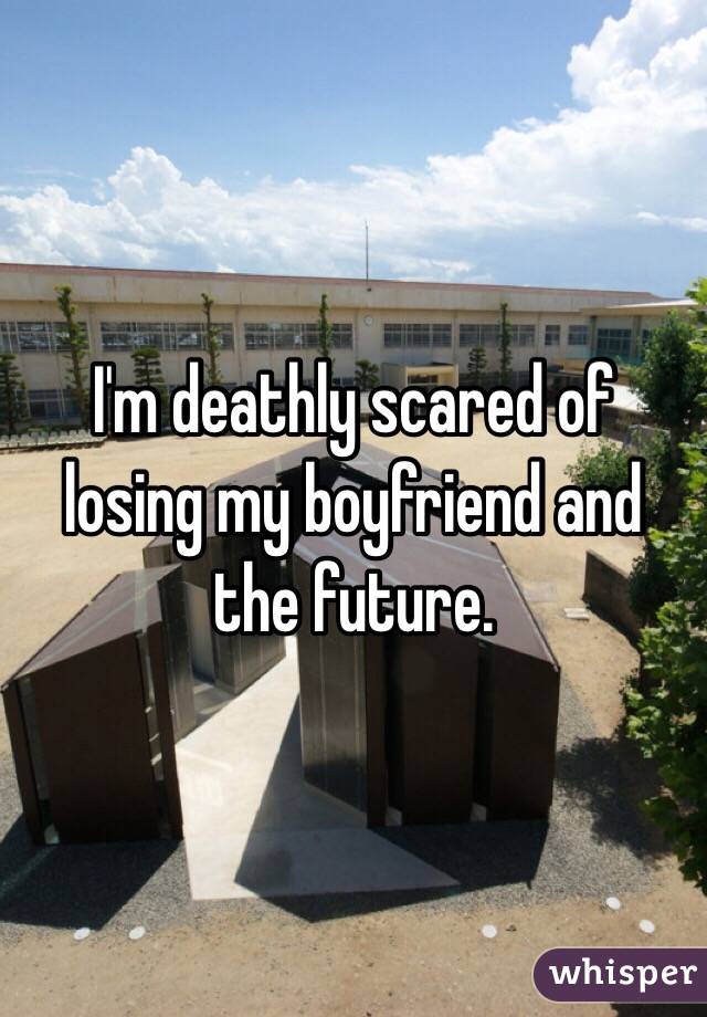 I'm deathly scared of losing my boyfriend and the future. 