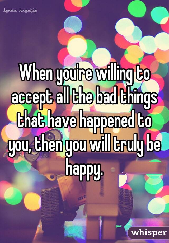 When you're willing to accept all the bad things that have happened to you, then you will truly be happy. 