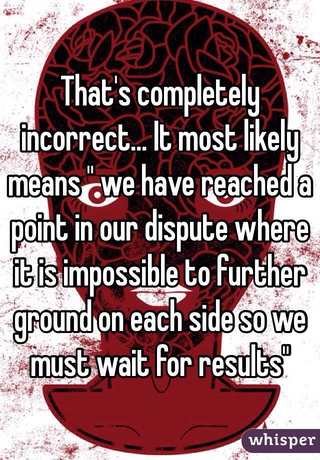 That's completely incorrect... It most likely means " we have reached a point in our dispute where it is impossible to further ground on each side so we must wait for results"