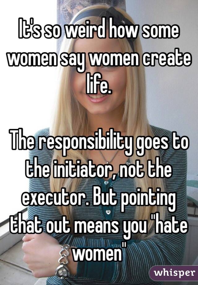 It's so weird how some women say women create life. 

The responsibility goes to the initiator, not the executor. But pointing that out means you "hate women"