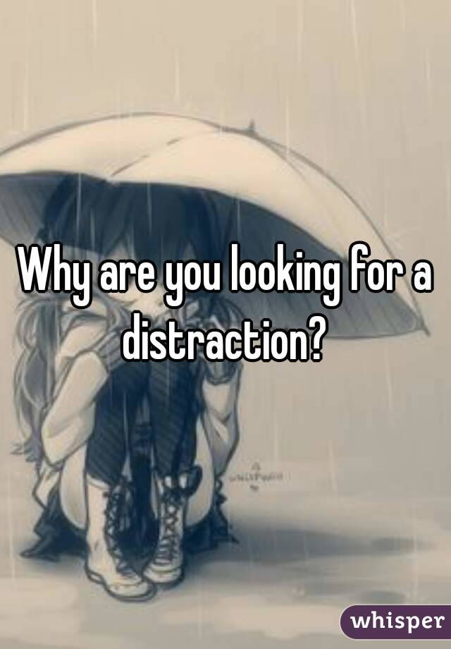 Why are you looking for a distraction? 