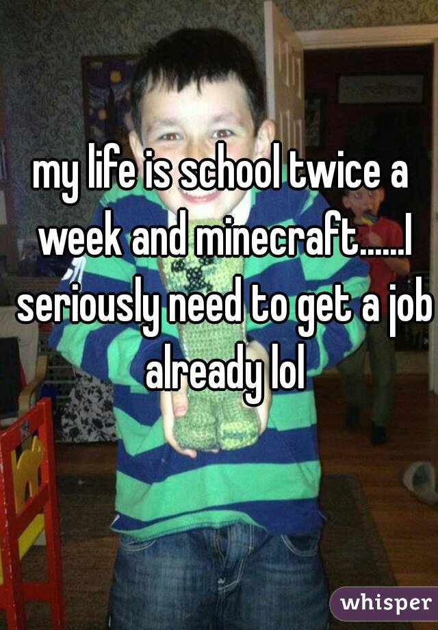 my life is school twice a week and minecraft......I seriously need to get a job already lol