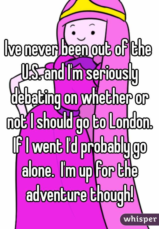 Ive never been out of the U.S. and I'm seriously debating on whether or not I should go to London. If I went I'd probably go alone.  I'm up for the adventure though!