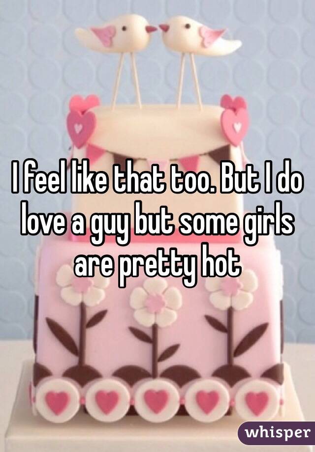 I feel like that too. But I do love a guy but some girls are pretty hot