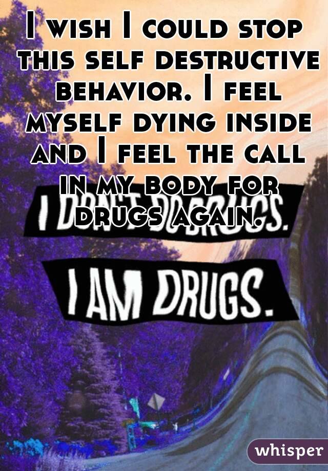 I wish I could stop this self destructive behavior. I feel myself dying inside and I feel the call in my body for drugs again.