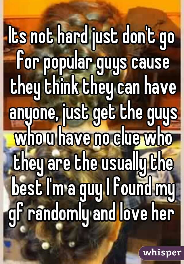 Its not hard just don't go for popular guys cause they think they can have anyone, just get the guys who u have no clue who they are the usually the best I'm a guy I found my gf randomly and love her 