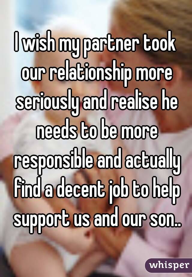 I wish my partner took our relationship more seriously and realise he needs to be more responsible and actually find a decent job to help support us and our son..