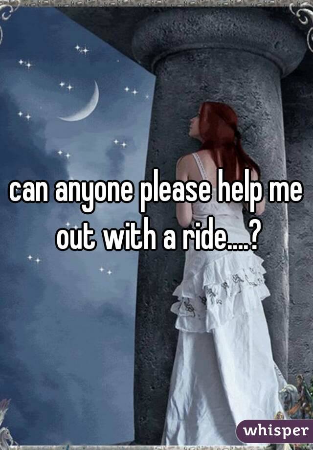 can anyone please help me out with a ride....?