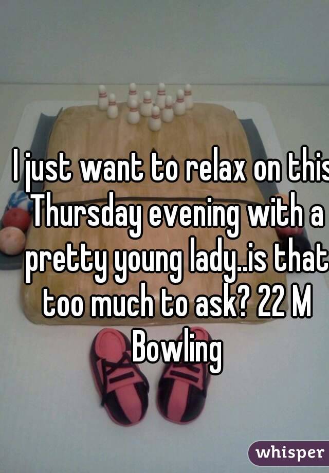I just want to relax on this Thursday evening with a pretty young lady..is that too much to ask? 22 M Bowling