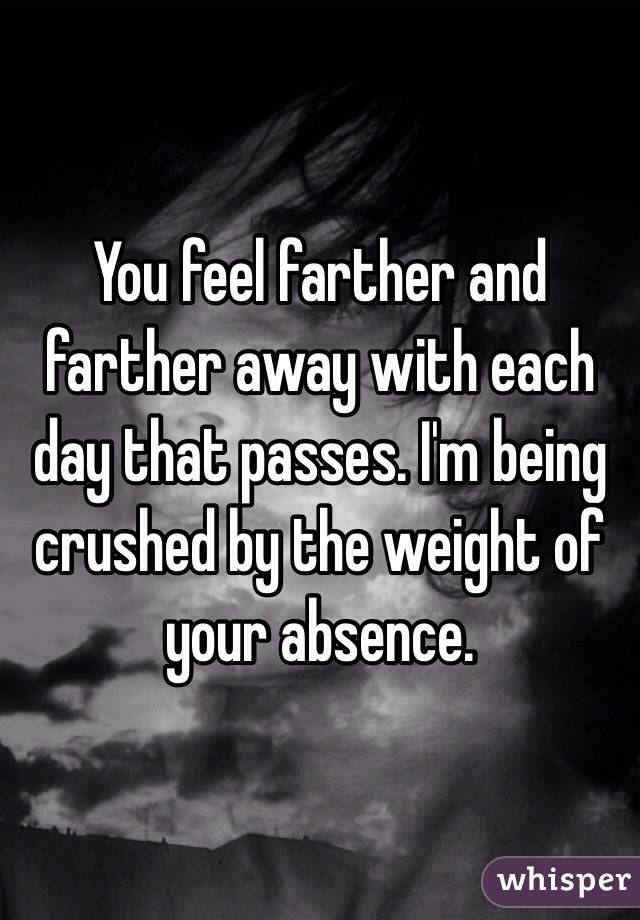You feel farther and farther away with each day that passes. I'm being crushed by the weight of your absence.