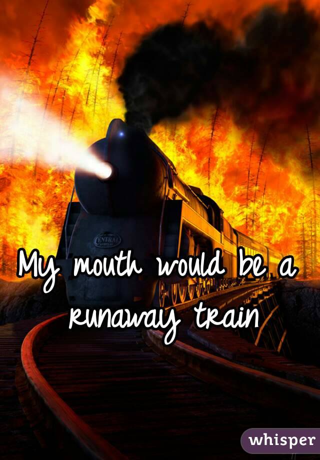 My mouth would be a runaway train