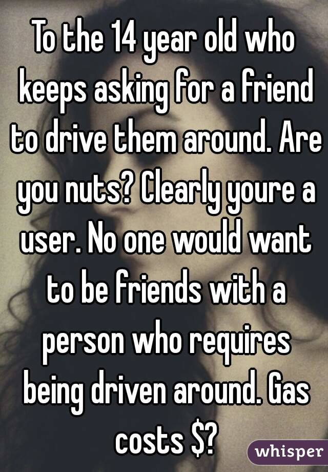 To the 14 year old who keeps asking for a friend to drive them around. Are you nuts? Clearly youre a user. No one would want to be friends with a person who requires being driven around. Gas costs $?