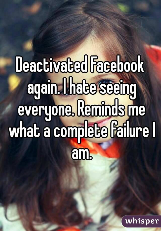 Deactivated Facebook again. I hate seeing everyone. Reminds me what a complete failure I am.