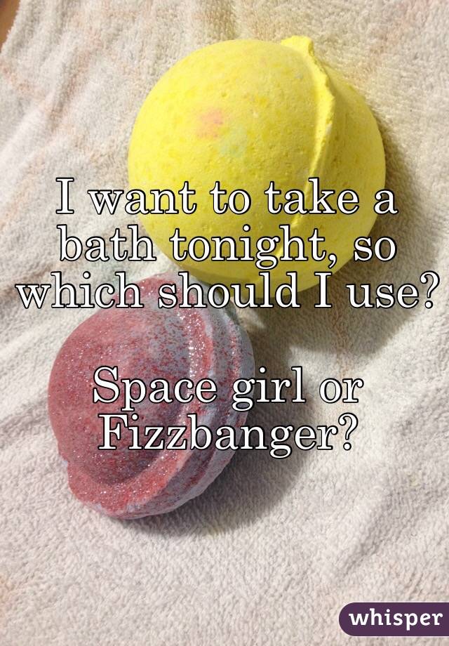 I want to take a bath tonight, so which should I use?

Space girl or Fizzbanger?