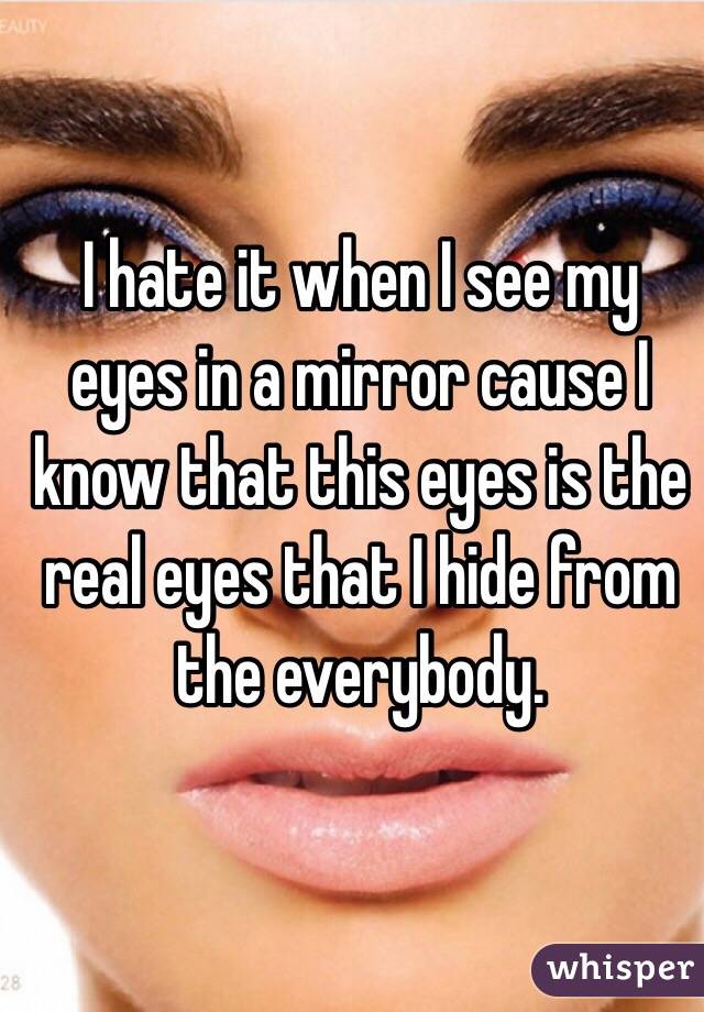 I hate it when I see my eyes in a mirror cause I know that this eyes is the real eyes that I hide from the everybody. 