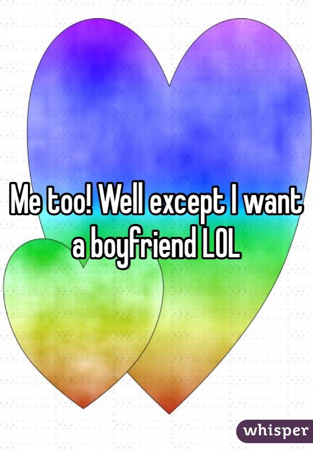 Me too! Well except I want a boyfriend LOL