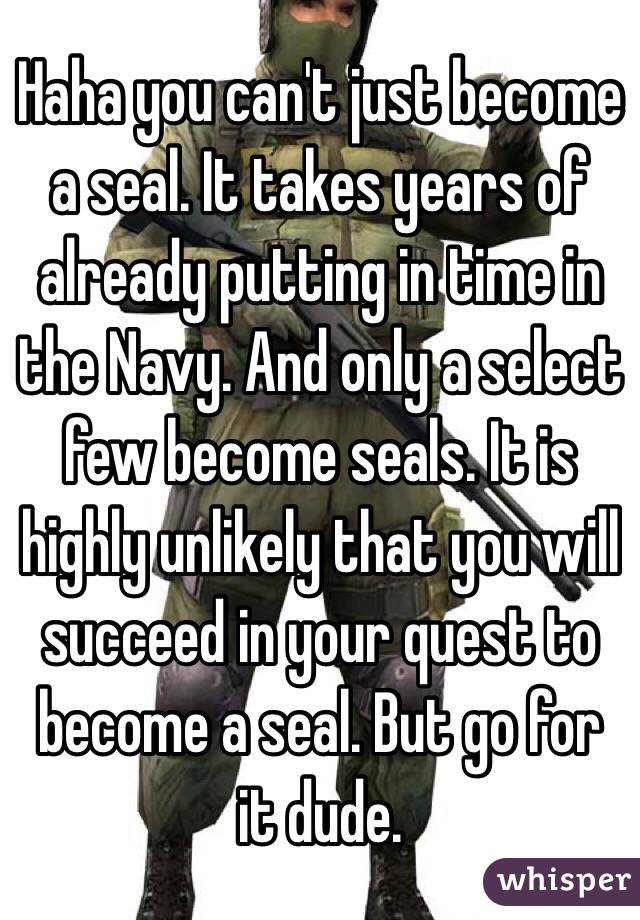 Haha you can't just become a seal. It takes years of already putting in time in the Navy. And only a select few become seals. It is highly unlikely that you will succeed in your quest to become a seal. But go for it dude.