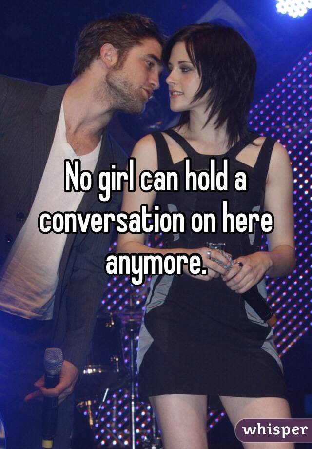 No girl can hold a conversation on here anymore. 