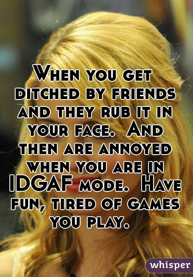 When you get ditched by friends and they rub it in your face.  And then are annoyed when you are in IDGAF mode.  Have fun, tired of games you play.  