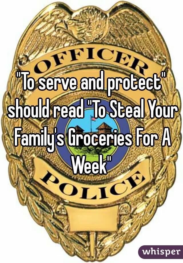 "To serve and protect" should read "To Steal Your Family's Groceries For A Week" 