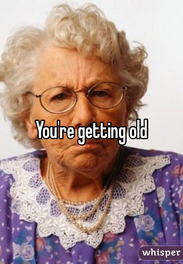 You're getting old